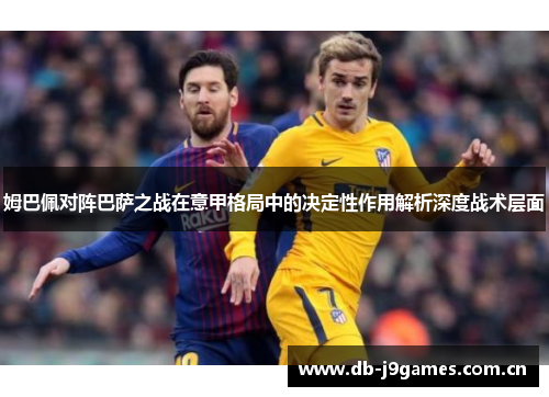 姆巴佩对阵巴萨之战在意甲格局中的决定性作用解析深度战术层面 姆巴佩对阵巴萨之战在意甲格局中的决定性作用解析深度战术层面